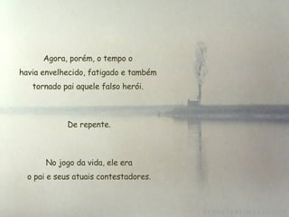 Agora, porém, o tempo o havia envelhecido, fatigado e também tornado pai aquele falso herói. De repente. No jogo da vida, ele era  o pai e seus atuais contestadores. 
