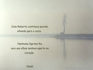   Jose Roberto continuou parado, olhando para o vazio.   Nenhuma lágrima lhe  veio aos olhos nenhum aperto no coração. Nada! 
