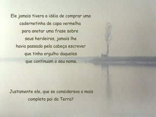 Ele jamais tivera a idéia de comprar uma cadernetinha de capa vermelha  para anotar uma frase sobre  seus herdeiros, jamais lhe  havia passado pela cabeça escrever  que tinha orgulho daqueles que continuam o seu nome.   Justamente ele, que se considerava o mais completo pai da Terra? 