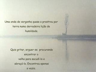 Uma onda de vergonha quase o prostrou por terra numa derradeira lição de  humildade. Quis gritar, erguer-se  procurando encontrar o  velho para sacudí-lo e  abraçá-lo. Encontrou apenas o vazio. 