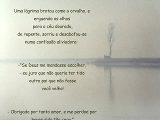 Uma lágrima brotou como o orvalho, e erguendo os olhos  para o céu dourado,  de repente, sorriu e desabafou-se  numa confissão aliviadora:  "Se Deus me mandasse escolher, eu juro que não queria ter tido  outro pai que não fosse  você velho! Obrigado por tanto amor, e me perdoe por  haver sido tão cego." 