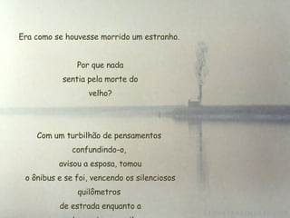 Era como se houvesse morrido um estranho. Por que nada  sentia pela morte do  velho? Com um turbilhão de pensamentos confundindo-o,  avisou a esposa, tomou  o ônibus e se foi, vencendo os silenciosos quilômetros  de estrada enquanto a  cabeça girava a mil. 