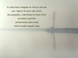 A coisa havia chegado ao final no dia em que, depois de mais uma chuva de acusações, José Roberto havia feito as malas e partido  prometendo nunca mais  botar os pés naquela casa. 