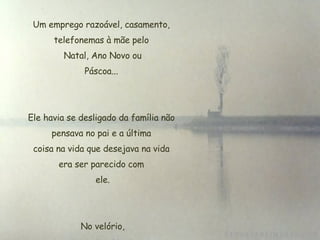 Um emprego razoável, casamento, telefonemas à mãe pelo  Natal, Ano Novo ou  Páscoa...  Ele havia se desligado da família não pensava no pai e a última  coisa na vida que desejava na vida  era ser parecido com  ele. No velório,  poucas pessoas. 