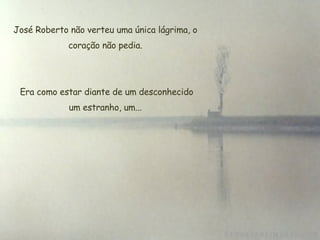 José Roberto não verteu uma única lágrima, o coração não pedia. Era como estar diante de um desconhecido um estranho, um... 