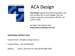 ACA Design
ACA Design supplies promotional products. Our
main product line is name badges. We also
produce lapel pins, belt buckles cuff links,- all
custom made.
For More Infor Mation Visit:
http://www.acadesign.com.au/
ADDITIONAL CONTACT INFO
Contact Email : sales@aca-design.com.au
Contact Phone : +61 (2) 9558 0122
Address : Level 1, 26 Harriet St, Marrickville NSW 2204
 