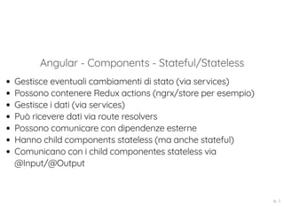 Angular - Components - Stateful/Stateless
Gestisce eventuali cambiamenti di stato (via services)
Possono contenere Redux actions (ngrx/store per esempio)
Gestisce i dati (via services)
Può ricevere dati via route resolvers
Possono comunicare con dipendenze esterne
Hanno child components stateless (ma anche stateful)
Comunicano con i child componentes stateless via
@Input/@Output
16 . 7
 
