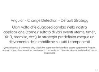 Angular - Change Detection - Default Strategy
Ogni volta che qualcosa cambia nella nostra
applicazione (come risultato di vari eventi utente, timer,
XHR, promise, ecc.), la strategia predefinita esegue un
rilevamento delle modifiche su tutti i componenti.
Questa tecnica è chiamata dirty check. Per sapere se la vista deve essere aggiornata, Angular
deve accedere al nuovo valore, confrontarlo con quello vecchio e decidere se la vista deve essere
aggiornata.
16 . 9
 