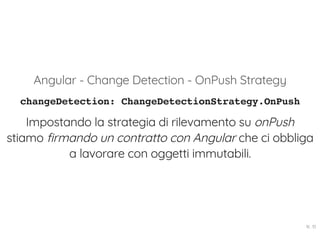 Angular - Change Detection - OnPush Strategy
changeDetection: ChangeDetectionStrategy.OnPush
Impostando la strategia di rilevamento su onPush
stiamo firmando un contratto con Angular che ci obbliga
a lavorare con oggetti immutabili.
16 . 10
 