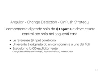 Angular - Change Detection - OnPush Strategy
Il componente dipende solo da @Inputs e deve essere
controllato solo nei seguenti casi:
Le referenze @Input cambiano
Un evento è originato da un componente o uno dei figli
Eseguiamo la CD esplicitamente
ChangeDetectorRef (detectChanges), ApplicationRef.tick(), markForCheck
16 . 11
 