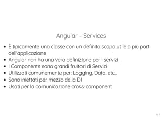 Angular - Services
È tipicamente una classe con un definito scopo utile a più parti
dell'applicazione
Angular non ha una vera definizione per i servizi
I Components sono grandi fruitori di Servizi
Utilizzati comunemente per: Logging, Data, etc...
Sono iniettati per mezzo della DI
Usati per la comunicazione cross-component
18 . 1
 