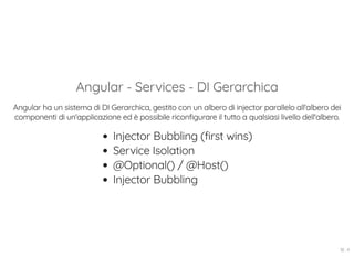 Angular - Services - DI Gerarchica
Angular ha un sistema di DI Gerarchica, gestito con un albero di injector parallelo all'albero dei
componenti di un'applicazione ed è possibile riconfigurare il tutto a qualsiasi livello dell'albero.
Injector Bubbling (first wins)
Service Isolation
@Optional() / @Host()
Injector Bubbling
18 . 4
 