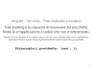 Angular - Services - Tree-shakable providers
Tree shaking è la capacità di rimuovere dal pacchetto
finale di un'applicazione il codice che non è referenziato.
Angular 6 ha la capacità di rimuovere i servizi che non sono utilizzati nella vostra applicazione
dall'output finale e questo riduce significativamente le dimensioni dei tuoi pacchetti.
@Injectable({ providedIn: 'root', })
18 . 5
 