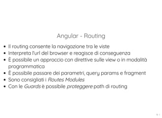 Angular - Routing
Il routing consente la navigazione tra le viste
Interpreta l'url del browser e reagisce di conseguenza
È possibile un approccio con direttive sulle view o in modalità
programmatica
È possibile passare dei parametri, query params e fragment
Sono consigliati i Routes Modules
Con le Guards è possibile proteggere path di routing
19 . 1
 