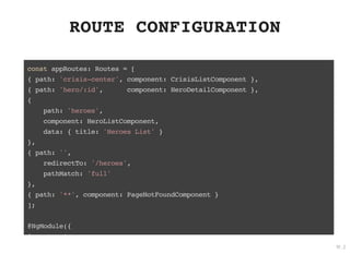 ROUTE CONFIGURATIONROUTE CONFIGURATION
const appRoutes: Routes = [
{ path: 'crisis-center', component: CrisisListComponent },
{ path: 'hero/:id', component: HeroDetailComponent },
{
path: 'heroes',
component: HeroListComponent,
data: { title: 'Heroes List' }
},
{ path: '',
redirectTo: '/heroes',
pathMatch: 'full'
},
{ path: '**', component: PageNotFoundComponent }
];
@NgModule({
i t [
19 . 2
 