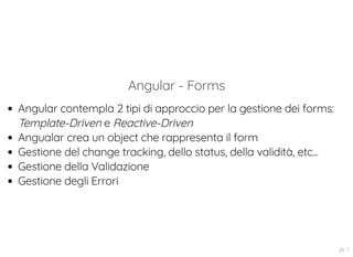 Angular - Forms
Angular contempla 2 tipi di approccio per la gestione dei forms:
Template-Driven e Reactive-Driven
Angualar crea un object che rappresenta il form
Gestione del change tracking, dello status, della validità, etc...
Gestione della Validazione
Gestione degli Errori
20 . 1
 