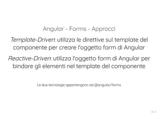 Angular - Forms - Approcci
Template-Driven: utilizza le direttive sul template del
componente per creare l'oggetto form di Angular
Reactive-Driven: utilizza l'oggetto form di Angular per
bindare gli elementi nel template del componente
Le due tecnologie appartengono ad @angular/forms
20 . 2
 