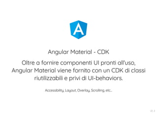 Angular Material - CDK
Oltre a fornire componenti UI pronti all'uso,
Angular Material viene fornito con un CDK di classi
riutilizzabili e privi di UI-behaviors.
Accessibility, Layout, Overlay, Scrolling, etc...
22 . 2
 