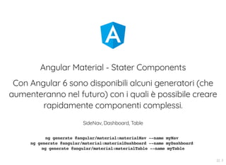 Angular Material - Stater Components
Con Angular 6 sono disponibili alcuni generatori (che
aumenteranno nel futuro) con i quali è possibile creare
rapidamente componenti complessi.
SideNav, Dashboard, Table
ng generate @angular/material:materialNav --name myNav
ng generate @angular/material:materialDashboard --name myDashboard
ng generate @angular/material:materialTable --name myTable
22 . 3
 
