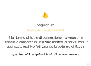 AngularFire
È la libreria ufficiale di connessione tra Angular e
Firebase e consente di utilizzare molteplici servizi con un
approccio reattivo (utilizzando la potenza di RxJS).
npm install angularfire2 firebase --save
https://github.com/angular/angularfire2
23 . 3
 
