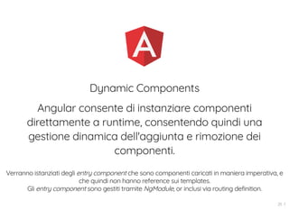 Dynamic Components
Angular consente di instanziare componenti
direttamente a runtime, consentendo quindi una
gestione dinamica dell'aggiunta e rimozione dei
componenti.
Verranno istanziati degli entry component che sono componenti caricati in maniera imperativa, e
che quindi non hanno reference sui templates.
Gli entry component sono gestiti tramite NgModule, or inclusi via routing definition.
25 . 1
 
