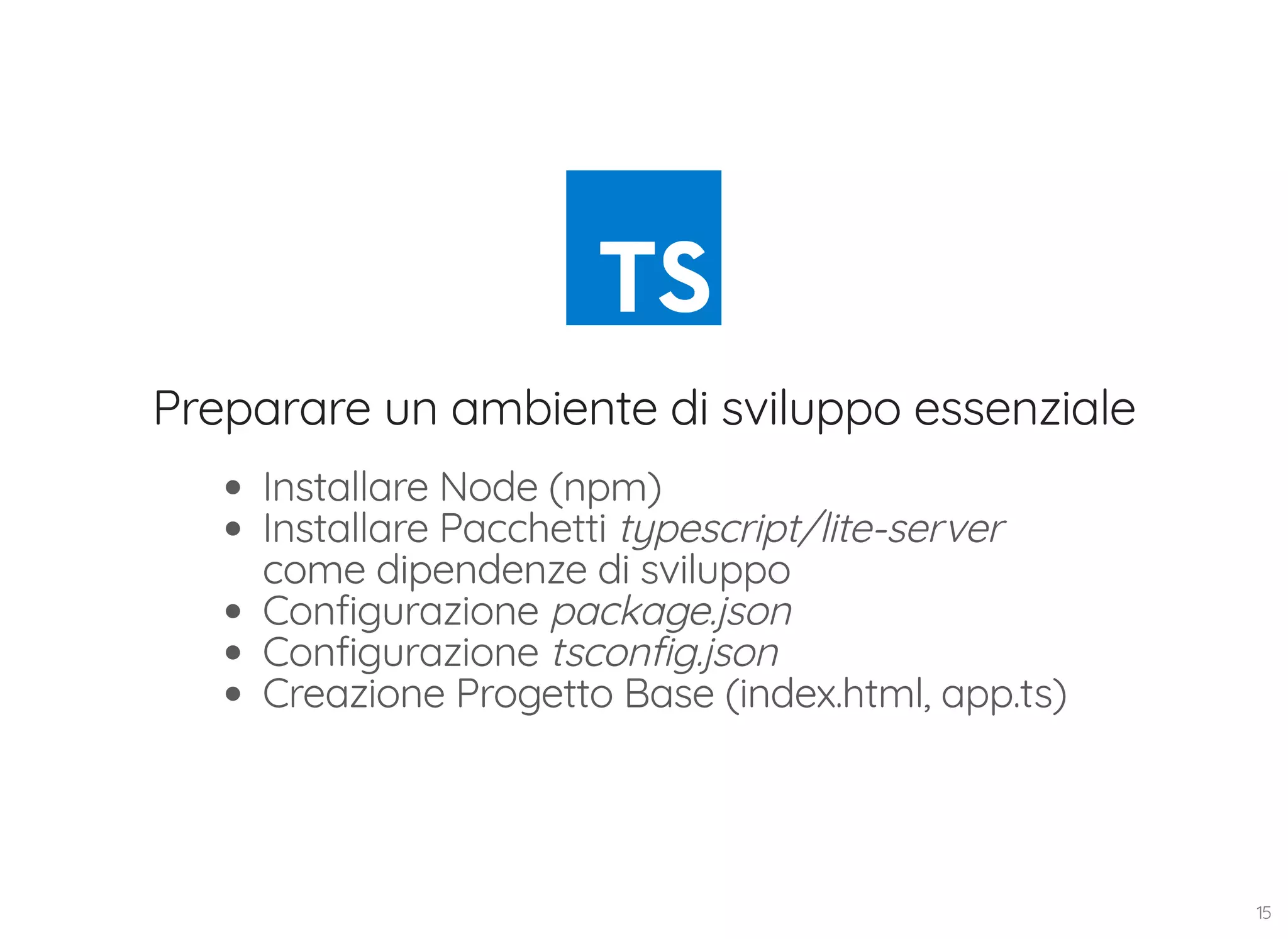 Preparare un ambiente di sviluppo essenziale Installare Node (npm) Installare Pacchetti typescript/lite-server come dipendenze di sviluppo Configurazione package.json Configurazione tsconfig.json Creazione Progetto Base (index.html, app.ts) 15 