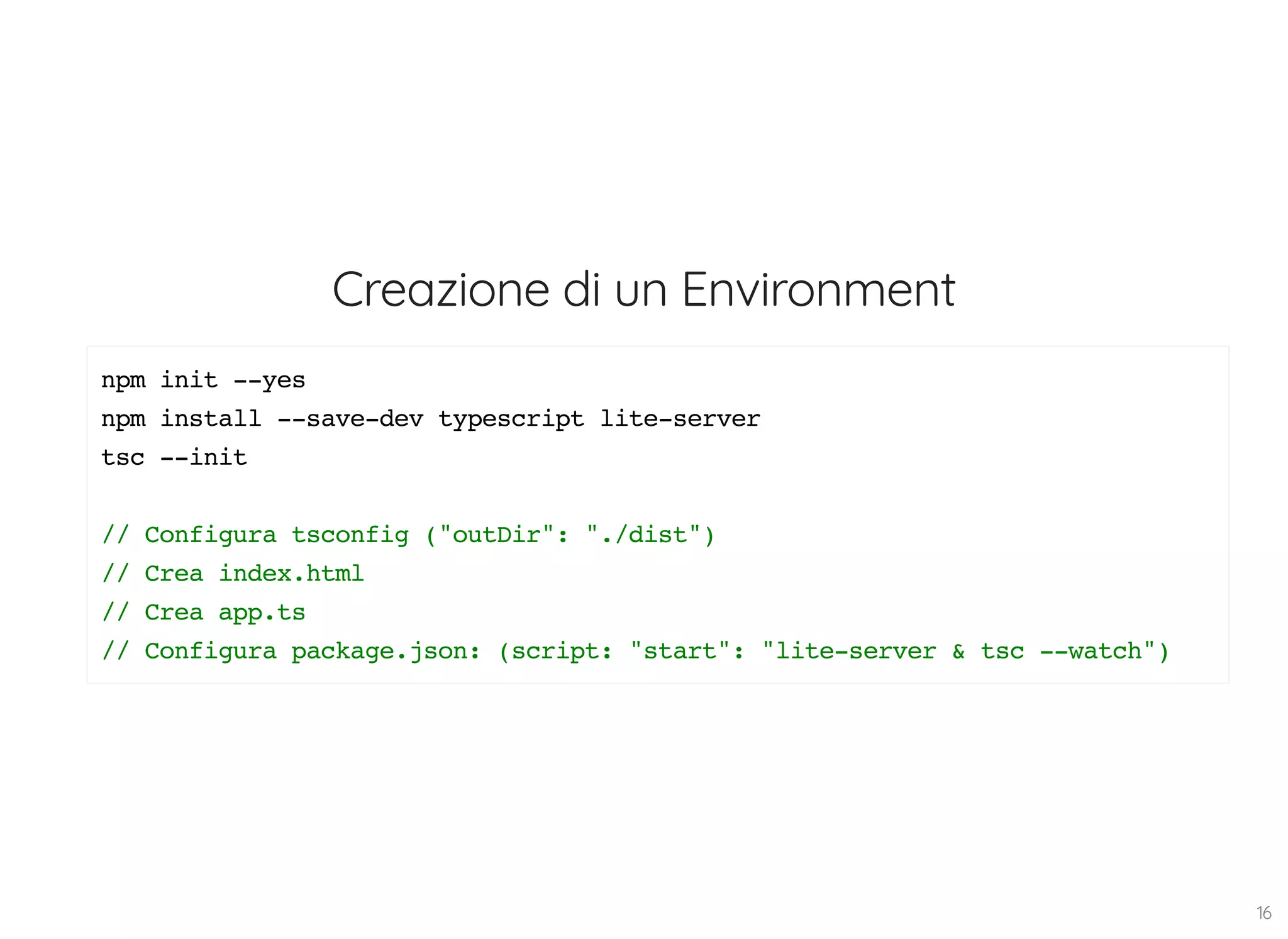 Creazione di un Environment npm init --yes npm install --save-dev typescript lite-server tsc --init // Configura tsconfig ("outDir": "./dist") // Crea index.html // Crea app.ts // Configura package.json: (script: "start": "lite-server & tsc --watch") 16 
