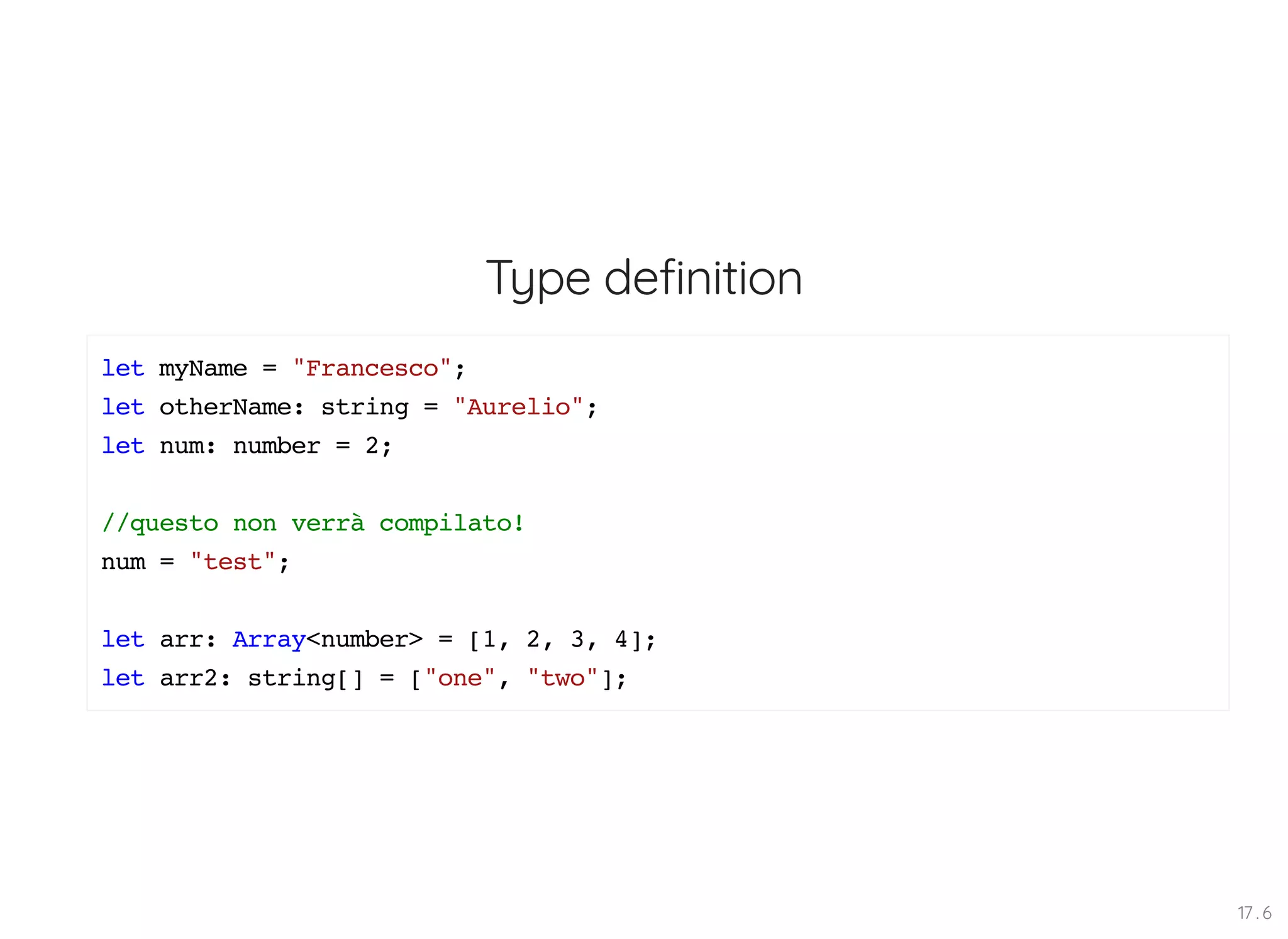 Type definition let myName = "Francesco"; let otherName: string = "Aurelio"; let num: number = 2; //questo non verrà compilato! num = "test"; let arr: Array<number> = [1, 2, 3, 4]; let arr2: string[] = ["one", "two"]; 17 . 6 