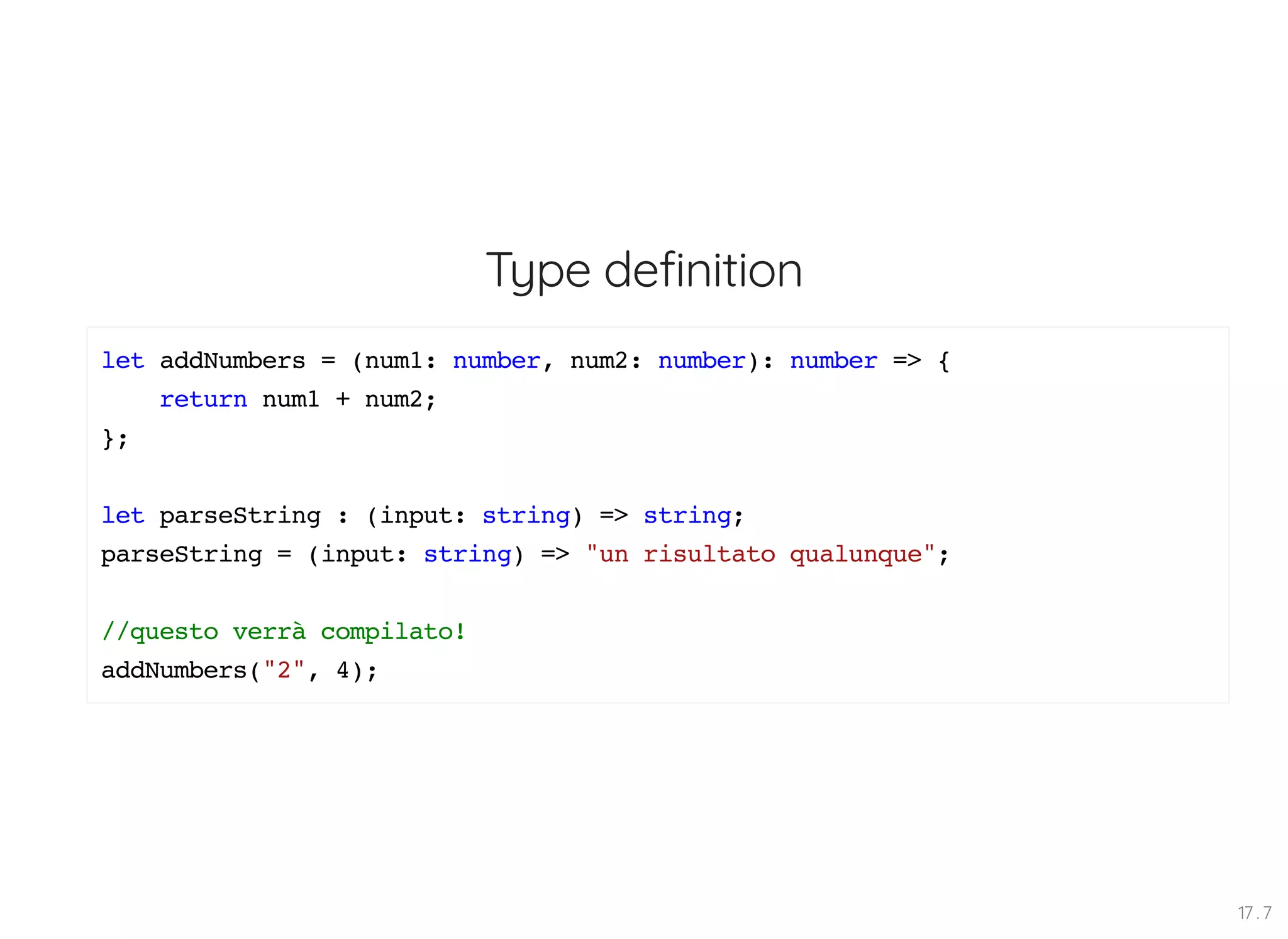 Type definition let addNumbers = (num1: number, num2: number): number => { return num1 + num2; }; let parseString : (input: string) => string; parseString = (input: string) => "un risultato qualunque"; //questo verrà compilato! addNumbers("2", 4); 17 . 7 