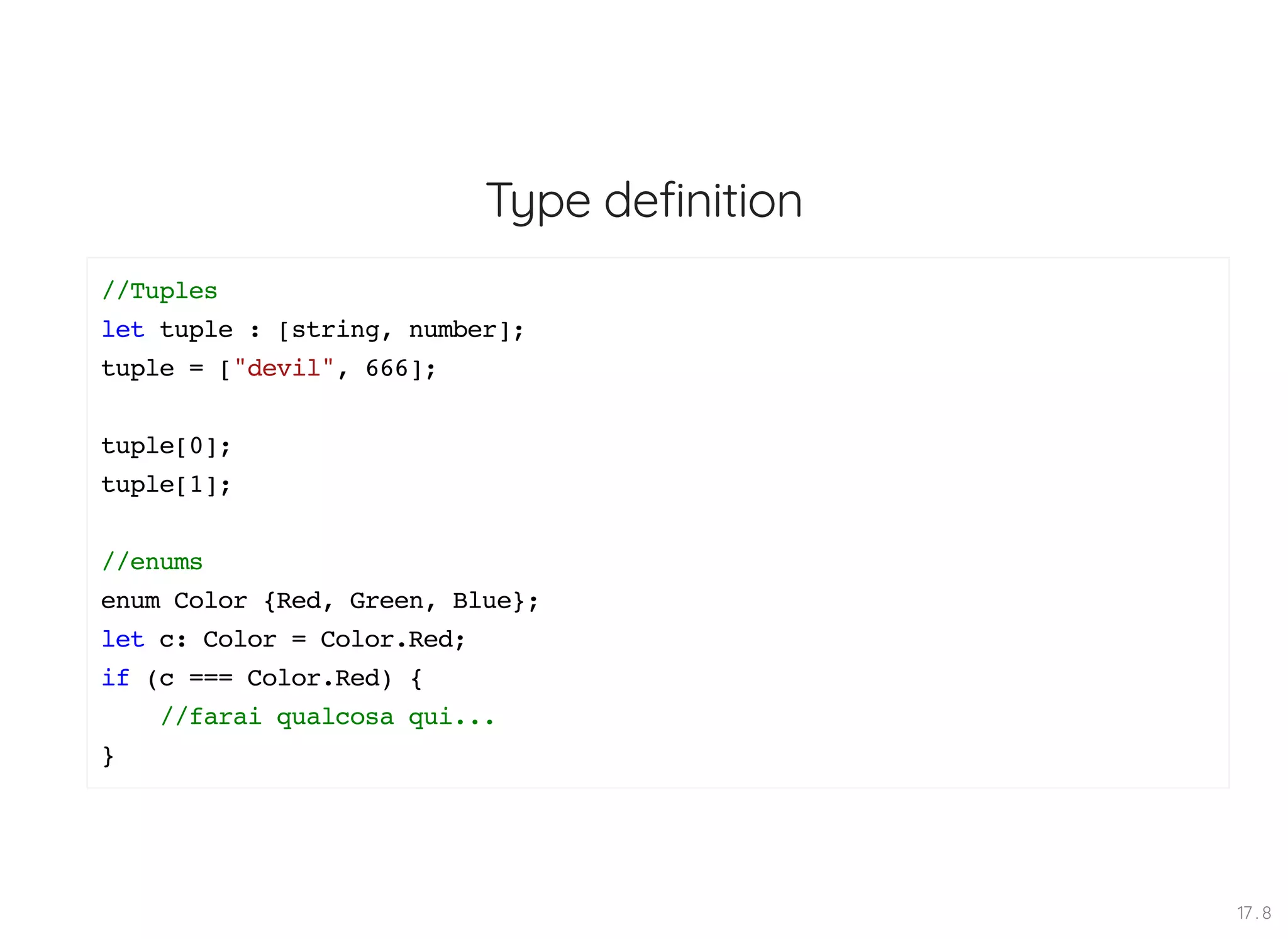 Type definition //Tuples let tuple : [string, number]; tuple = ["devil", 666]; tuple[0]; tuple[1]; //enums enum Color {Red, Green, Blue}; let c: Color = Color.Red; if (c === Color.Red) { //farai qualcosa qui... } 17 . 8 