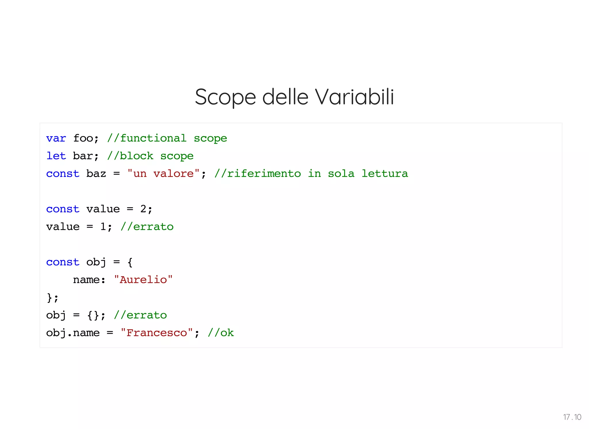 Scope delle Variabili var foo; //functional scope let bar; //block scope const baz = "un valore"; //riferimento in sola lettura const value = 2; value = 1; //errato const obj = { name: "Aurelio" }; obj = {}; //errato obj.name = "Francesco"; //ok 17 . 10 