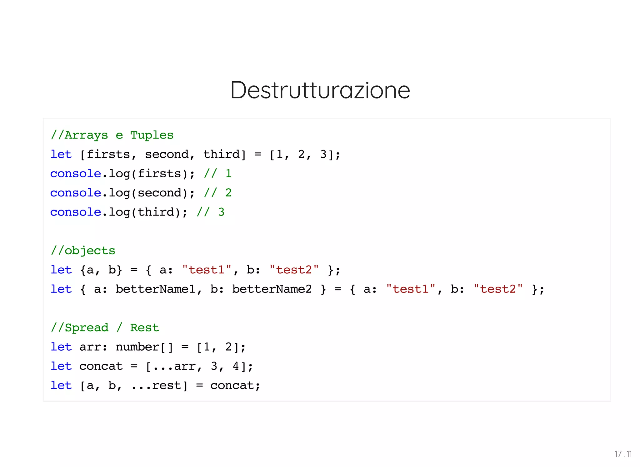 Destrutturazione //Arrays e Tuples let [firsts, second, third] = [1, 2, 3]; console.log(firsts); // 1 console.log(second); // 2 console.log(third); // 3 //objects let {a, b} = { a: "test1", b: "test2" }; let { a: betterName1, b: betterName2 } = { a: "test1", b: "test2" }; //Spread / Rest let arr: number[] = [1, 2]; let concat = [...arr, 3, 4]; let [a, b, ...rest] = concat; 17 . 11 