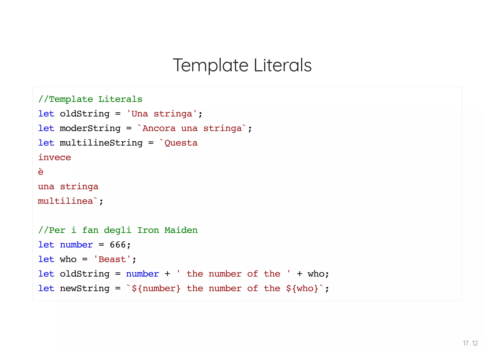 Template Literals //Template Literals let oldString = 'Una stringa'; let moderString = `Ancora una stringa`; let multilineString = `Questa invece è una stringa multilinea`; //Per i fan degli Iron Maiden let number = 666; let who = 'Beast'; let oldString = number + ' the number of the ' + who; let newString = `${number} the number of the ${who}`; 17 . 12 