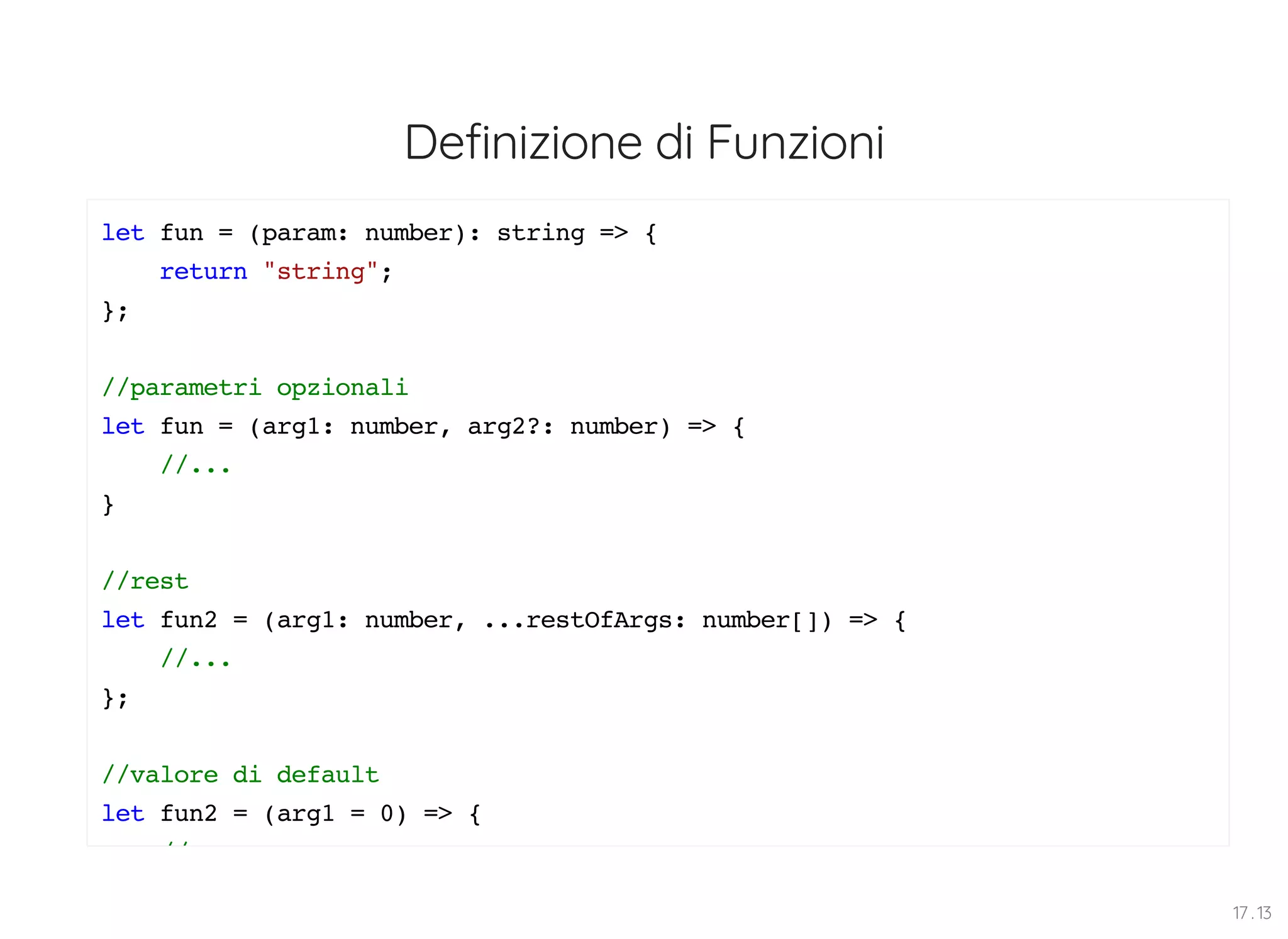 Definizione di Funzioni let fun = (param: number): string => { return "string"; }; //parametri opzionali let fun = (arg1: number, arg2?: number) => { //... } //rest let fun2 = (arg1: number, ...restOfArgs: number[]) => { //... }; //valore di default let fun2 = (arg1 = 0) => { // 17 . 13 