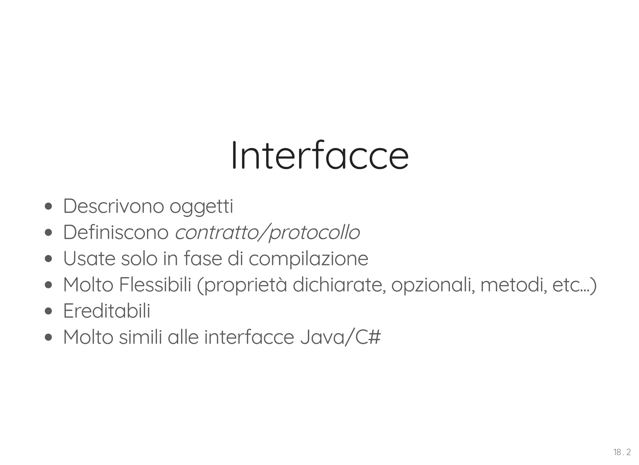 Interfacce Descrivono oggetti Definiscono contratto/protocollo Usate solo in fase di compilazione Molto Flessibili (proprietà dichiarate, opzionali, metodi, etc...) Ereditabili Molto simili alle interfacce Java/C# 18 . 2 