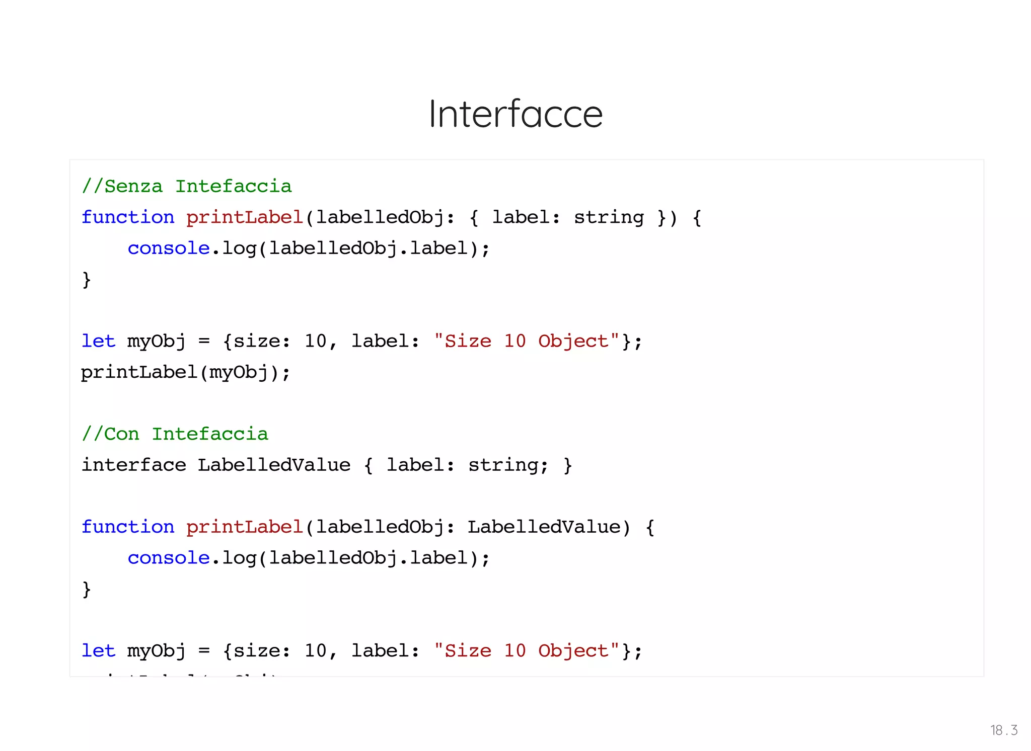 Interfacce //Senza Intefaccia function printLabel(labelledObj: { label: string }) { console.log(labelledObj.label); } let myObj = {size: 10, label: "Size 10 Object"}; printLabel(myObj); //Con Intefaccia interface LabelledValue { label: string; } function printLabel(labelledObj: LabelledValue) { console.log(labelledObj.label); } let myObj = {size: 10, label: "Size 10 Object"}; i tL b l( Obj) 18 . 3 