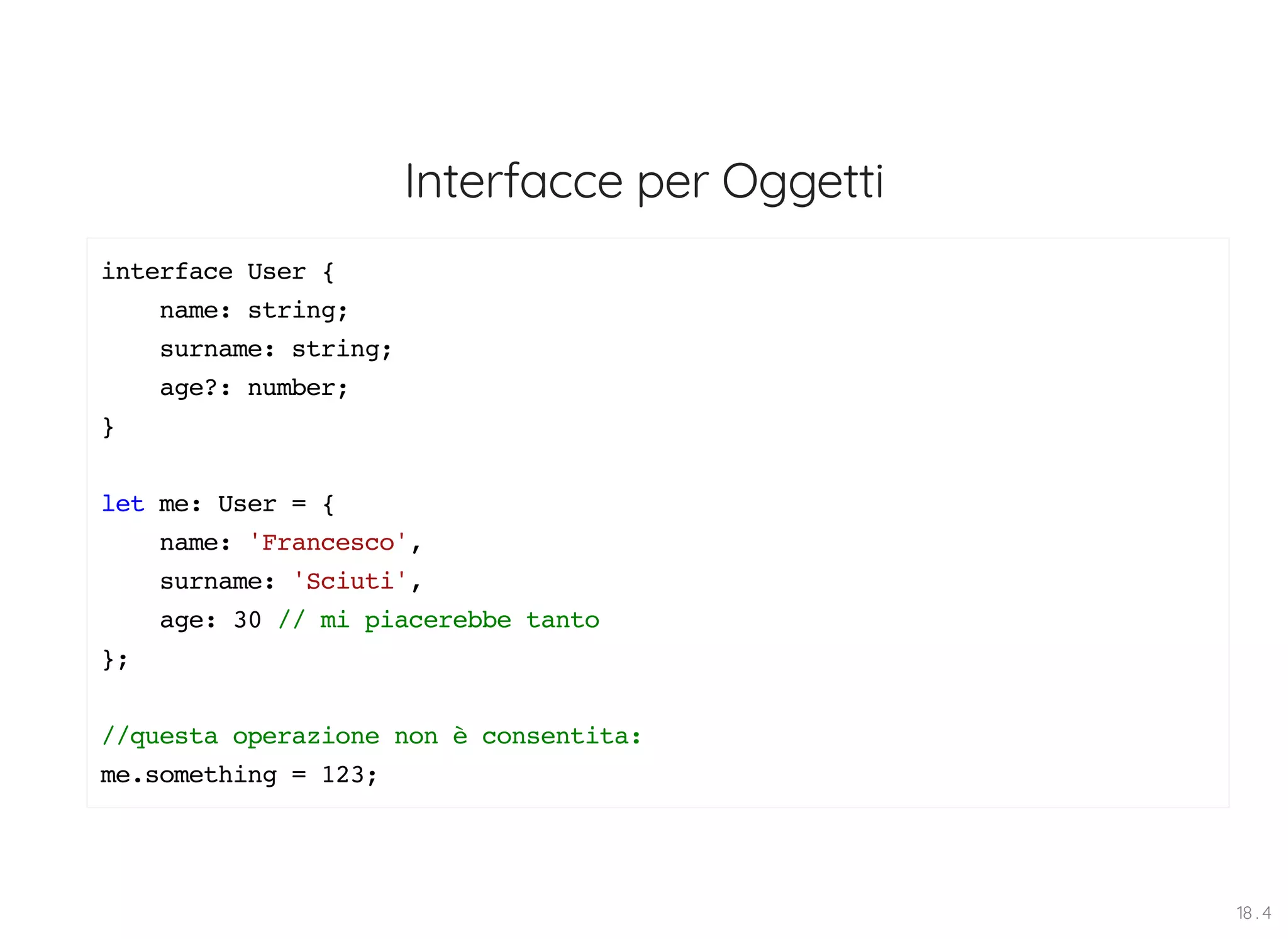 Interfacce per Oggetti interface User { name: string; surname: string; age?: number; } let me: User = { name: 'Francesco', surname: 'Sciuti', age: 30 // mi piacerebbe tanto }; //questa operazione non è consentita: me.something = 123; 18 . 4 
