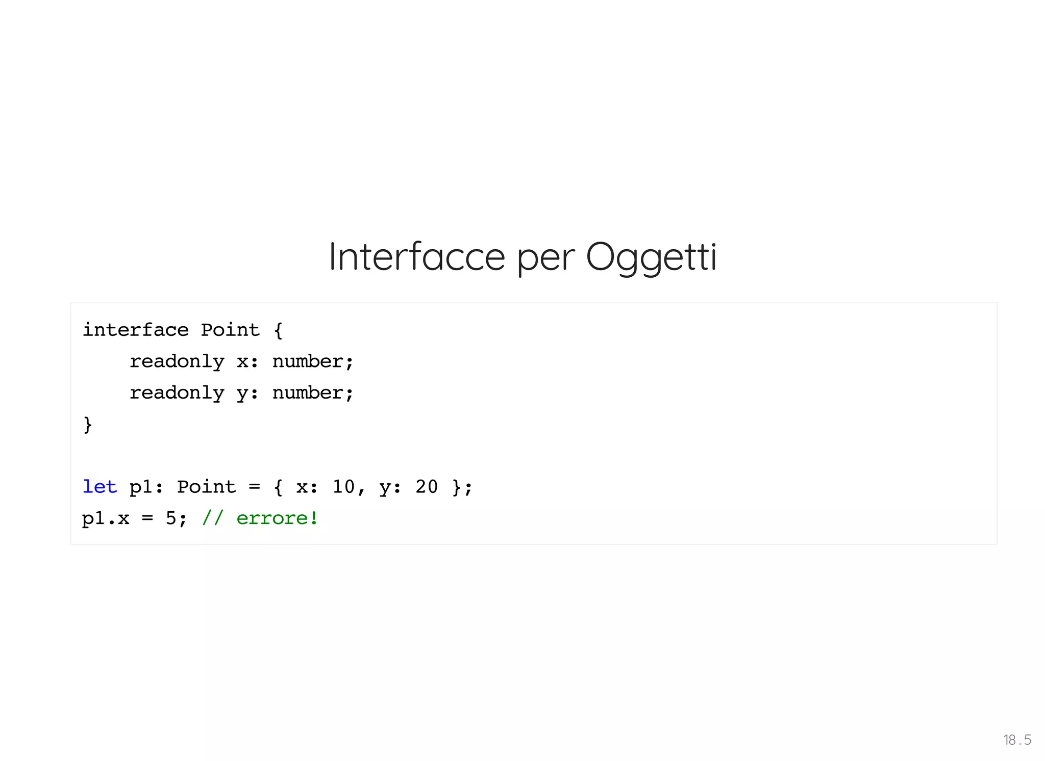 Interfacce per Oggetti interface Point { readonly x: number; readonly y: number; } let p1: Point = { x: 10, y: 20 }; p1.x = 5; // errore! 18 . 5 