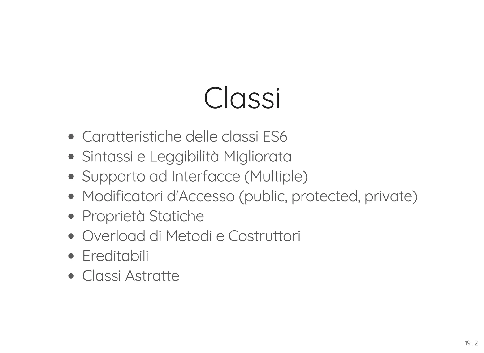 Classi Caratteristiche delle classi ES6 Sintassi e Leggibilità Migliorata Supporto ad Interfacce (Multiple) Modificatori d'Accesso (public, protected, private) Proprietà Statiche Overload di Metodi e Costruttori Ereditabili Classi Astratte 19 . 2 