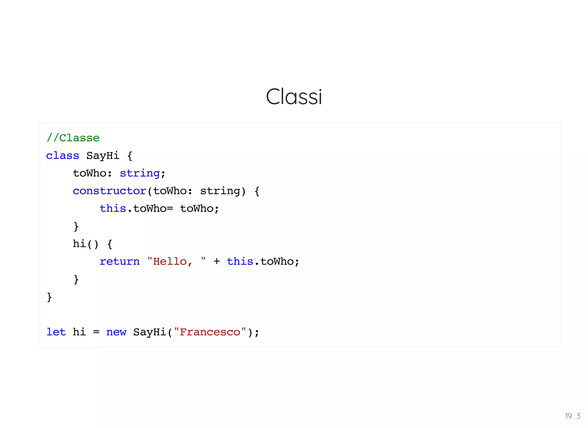 Classi //Classe class SayHi { toWho: string; constructor(toWho: string) { this.toWho= toWho; } hi() { return "Hello, " + this.toWho; } } let hi = new SayHi("Francesco"); 19 . 3 