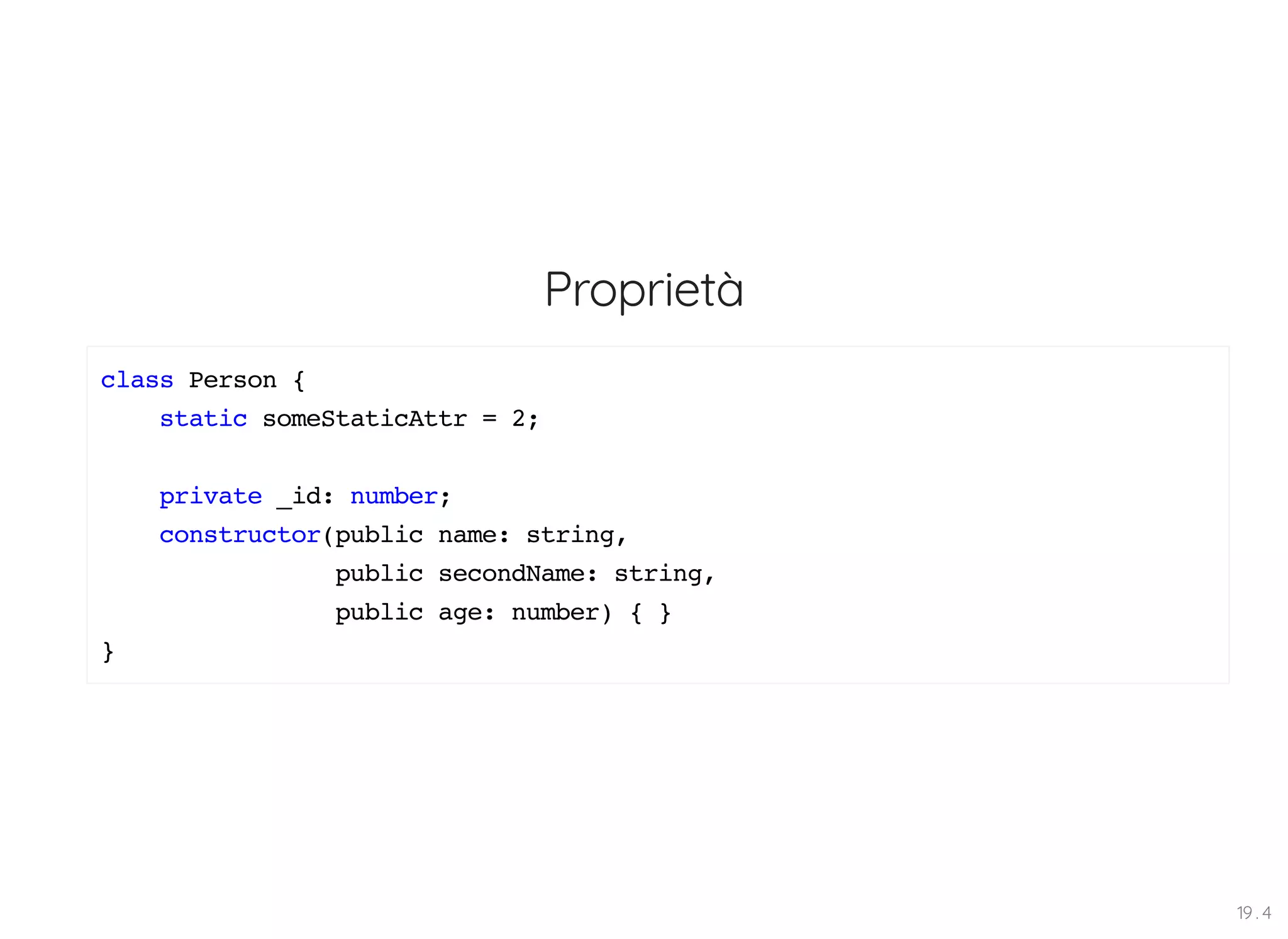 Proprietà class Person { static someStaticAttr = 2; private _id: number; constructor(public name: string, public secondName: string, public age: number) { } } 19 . 4 