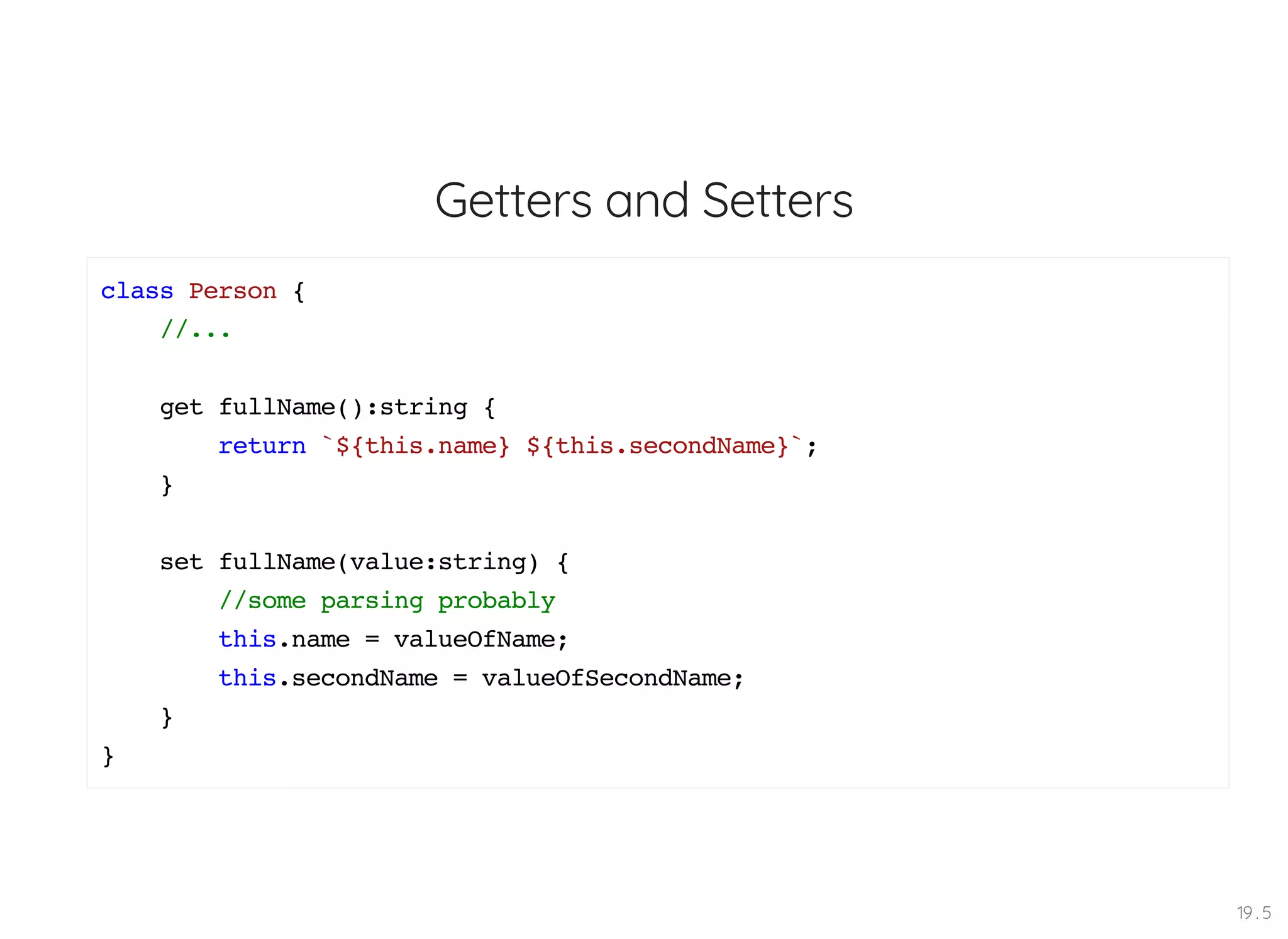 Getters and Setters class Person { //... get fullName():string { return `${this.name} ${this.secondName}`; } set fullName(value:string) { //some parsing probably this.name = valueOfName; this.secondName = valueOfSecondName; } } 19 . 5 