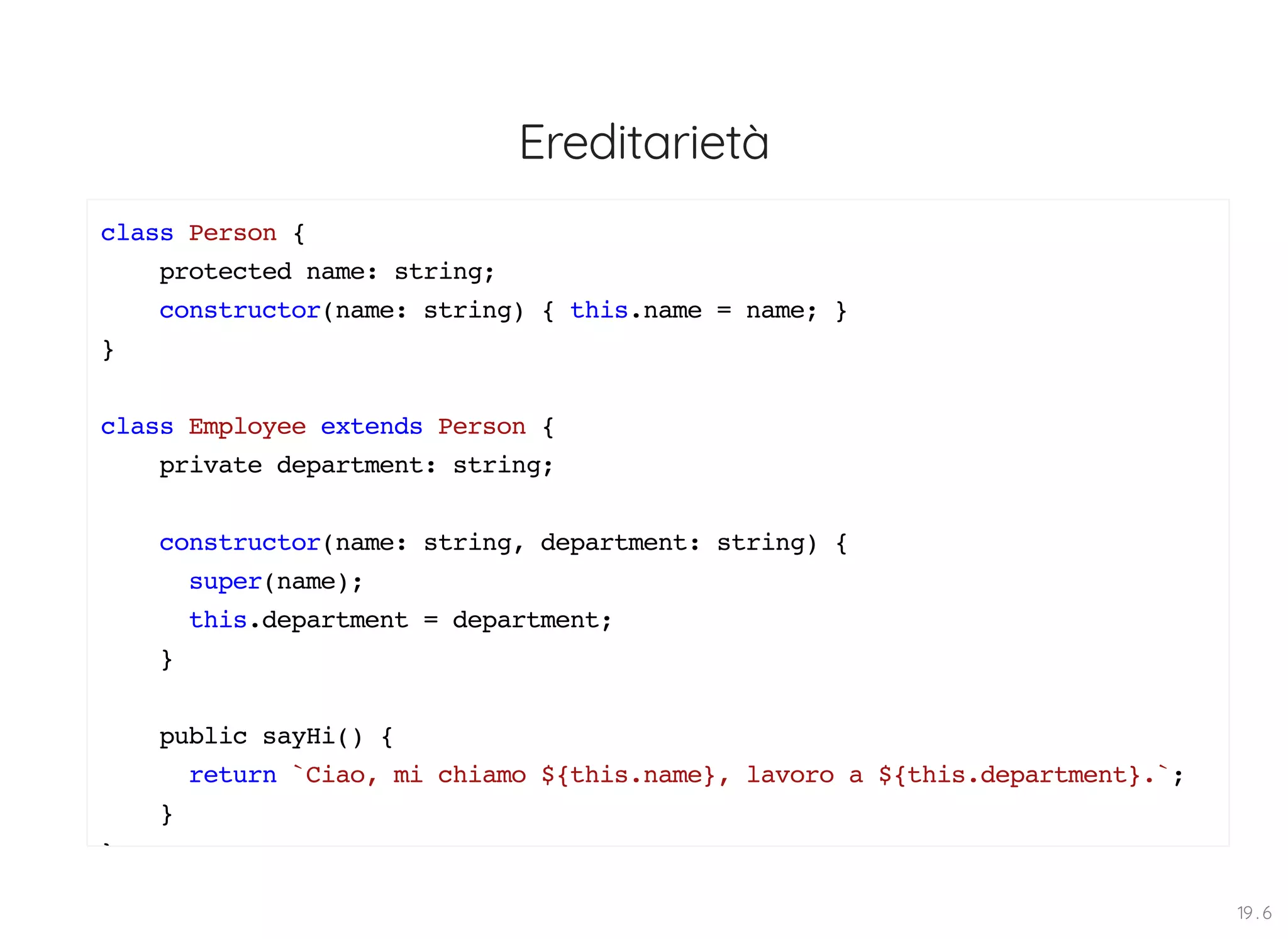Ereditarietà class Person { protected name: string; constructor(name: string) { this.name = name; } } class Employee extends Person { private department: string; constructor(name: string, department: string) { super(name); this.department = department; } public sayHi() { return `Ciao, mi chiamo ${this.name}, lavoro a ${this.department}.`; } } 19 . 6 