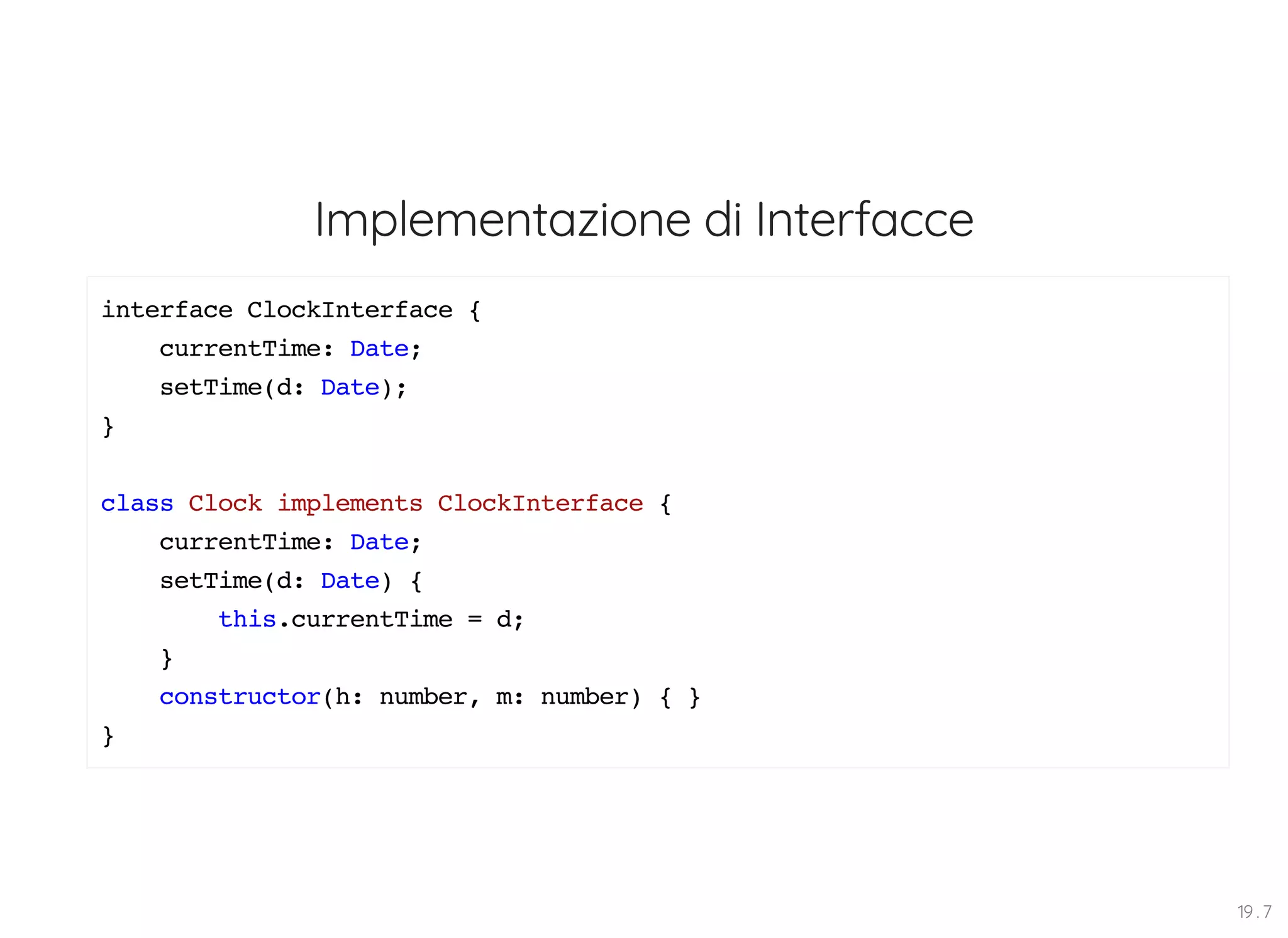 Implementazione di Interfacce interface ClockInterface { currentTime: Date; setTime(d: Date); } class Clock implements ClockInterface { currentTime: Date; setTime(d: Date) { this.currentTime = d; } constructor(h: number, m: number) { } } 19 . 7 