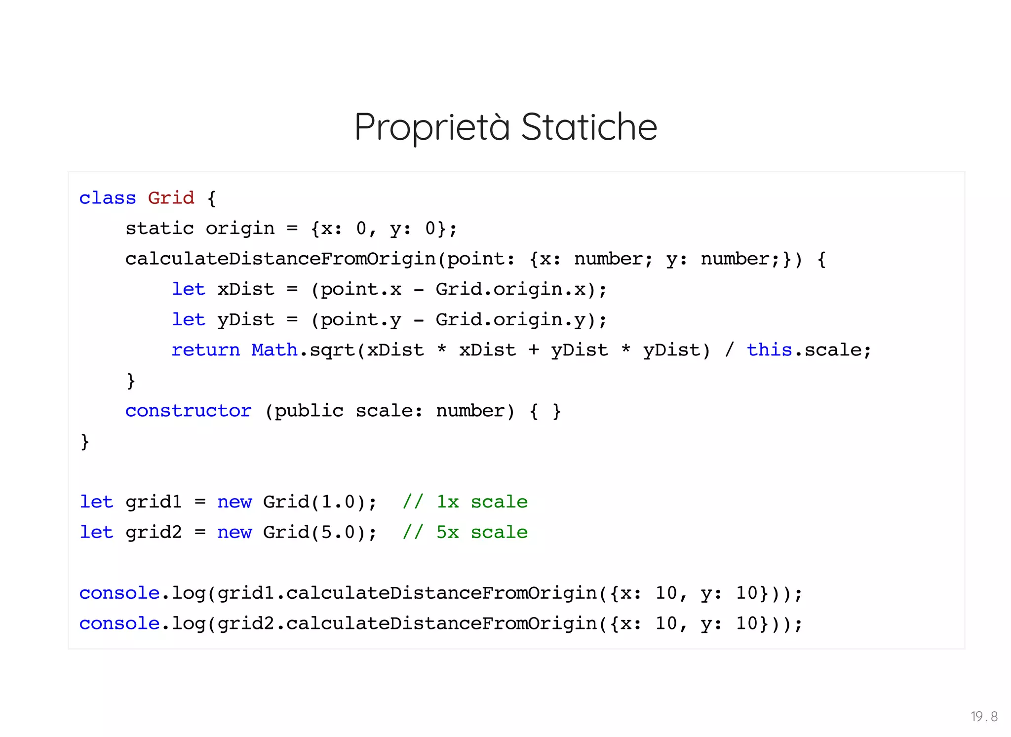 Proprietà Statiche class Grid { static origin = {x: 0, y: 0}; calculateDistanceFromOrigin(point: {x: number; y: number;}) { let xDist = (point.x - Grid.origin.x); let yDist = (point.y - Grid.origin.y); return Math.sqrt(xDist * xDist + yDist * yDist) / this.scale; } constructor (public scale: number) { } } let grid1 = new Grid(1.0); // 1x scale let grid2 = new Grid(5.0); // 5x scale console.log(grid1.calculateDistanceFromOrigin({x: 10, y: 10})); console.log(grid2.calculateDistanceFromOrigin({x: 10, y: 10})); 19 . 8 
