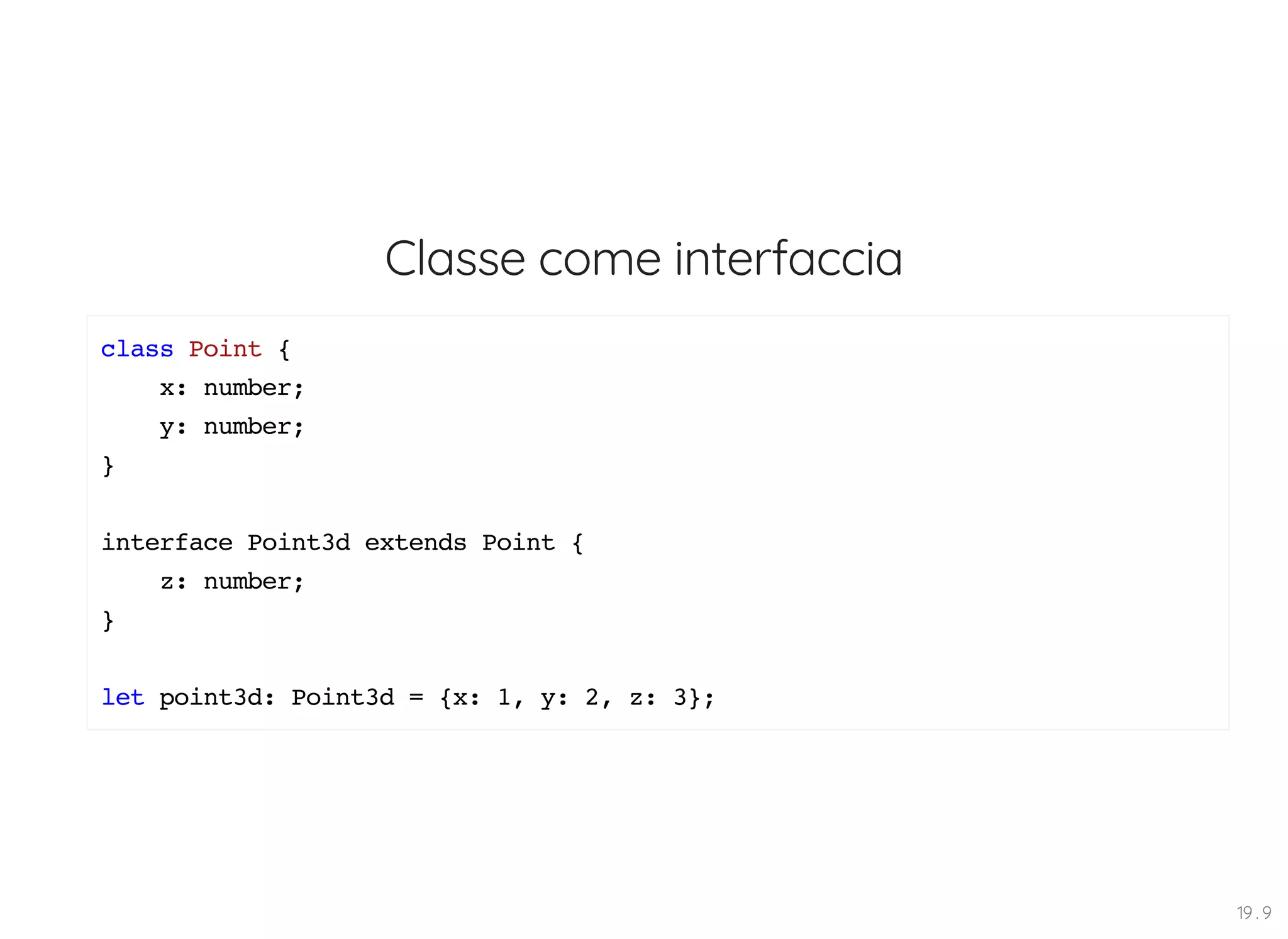 Classe come interfaccia class Point { x: number; y: number; } interface Point3d extends Point { z: number; } let point3d: Point3d = {x: 1, y: 2, z: 3}; 19 . 9 