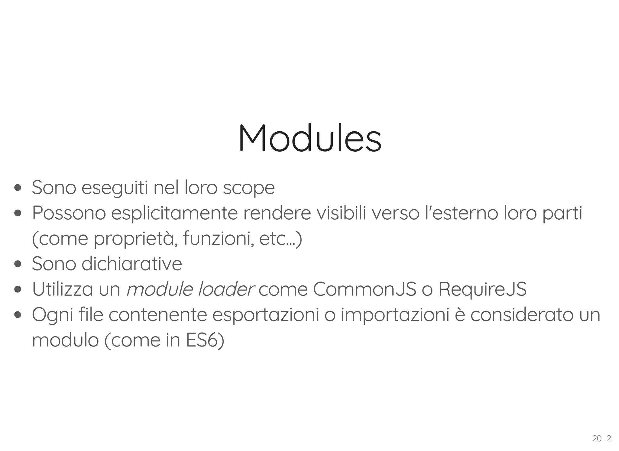 Modules Sono eseguiti nel loro scope Possono esplicitamente rendere visibili verso l'esterno loro parti (come proprietà, funzioni, etc...) Sono dichiarative Utilizza un module loader come CommonJS o RequireJS Ogni file contenente esportazioni o importazioni è considerato un modulo (come in ES6) 20 . 2 