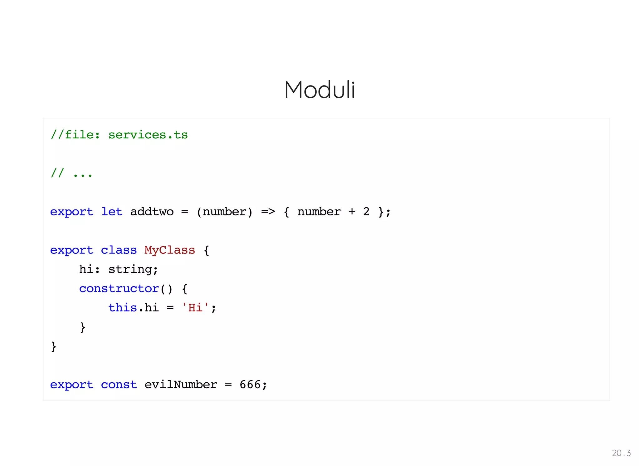 Moduli //file: services.ts // ... export let addtwo = (number) => { number + 2 }; export class MyClass { hi: string; constructor() { this.hi = 'Hi'; } } export const evilNumber = 666; 20 . 3 