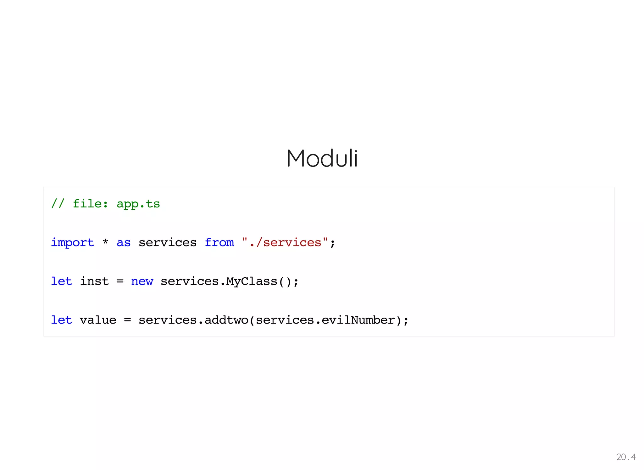Moduli // file: app.ts import * as services from "./services"; let inst = new services.MyClass(); let value = services.addtwo(services.evilNumber); 20 . 4 
