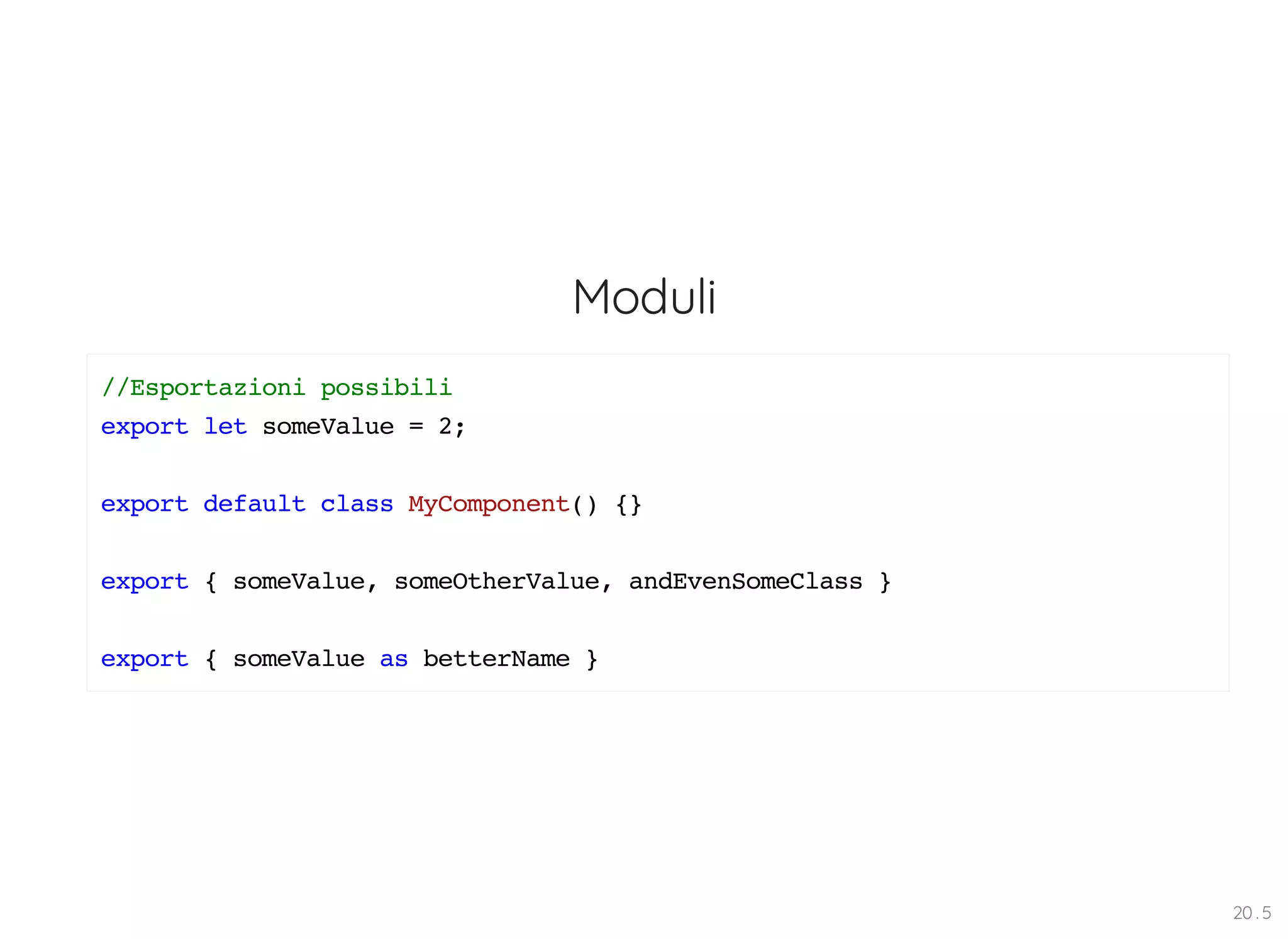 Moduli //Esportazioni possibili export let someValue = 2; export default class MyComponent() {} export { someValue, someOtherValue, andEvenSomeClass } export { someValue as betterName } 20 . 5 